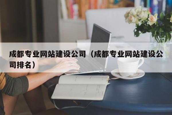 成都專業(yè)網(wǎng)站建設(shè)公司（成都專業(yè)網(wǎng)站建設(shè)公司排名）