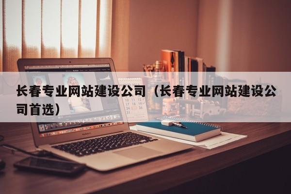 長(zhǎng)春專業(yè)網(wǎng)站建設(shè)公司（長(zhǎng)春專業(yè)網(wǎng)站建設(shè)公司首選）