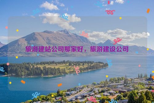旅游建站公司那家好，旅游建設(shè)公司